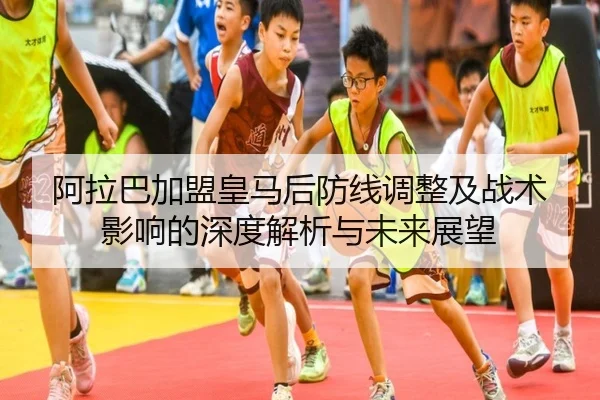 阿拉巴加盟皇马后防线调整及战术影响的深度解析与未来展望